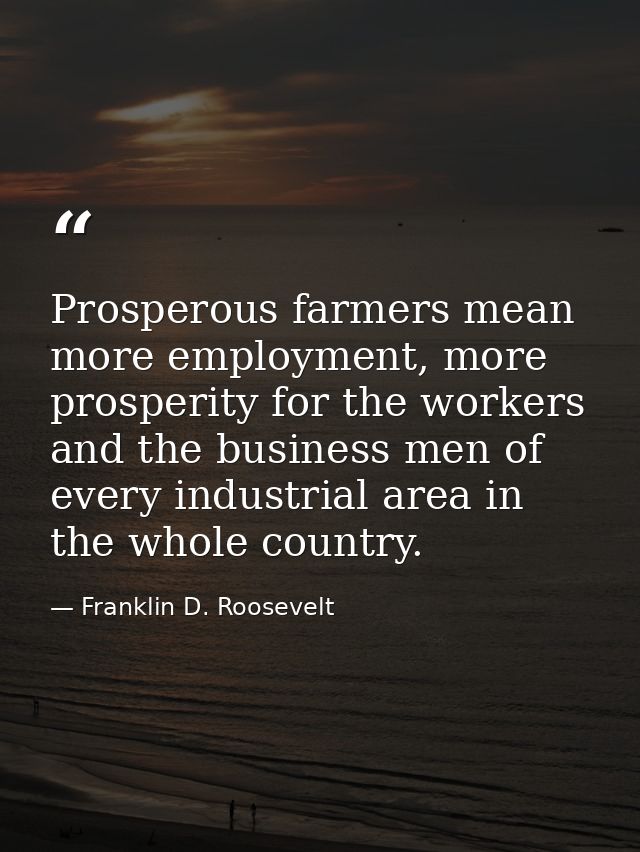 Prosperous farmers mean more employment, more prosperity for the workers and the business men of every industrial area i — Franklin D. Roosevelt