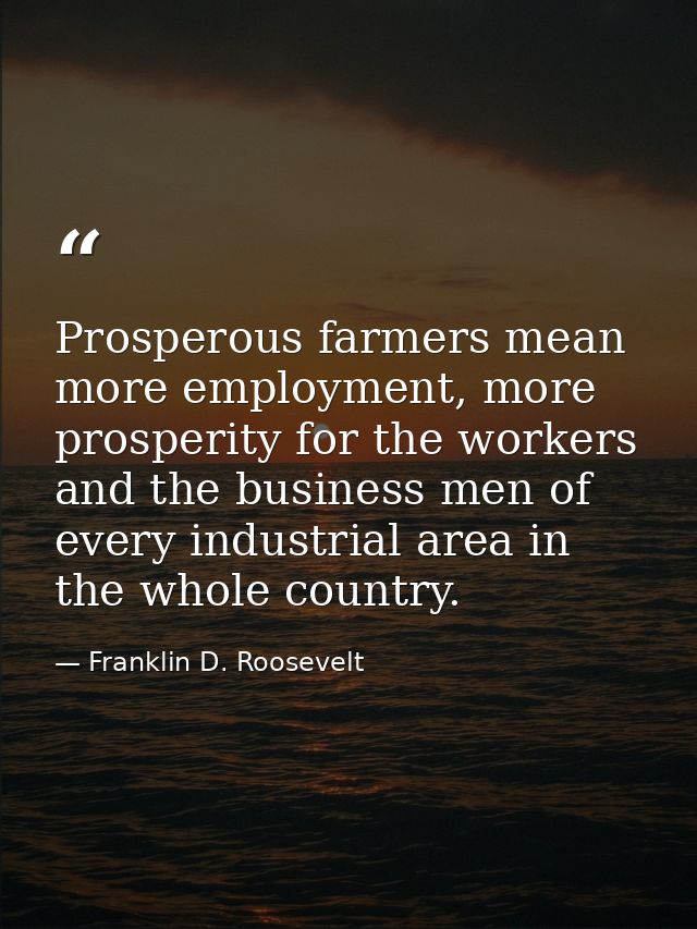 Prosperous farmers mean more employment, more prosperity for the workers and the business men of every industrial area i — Franklin D. Roosevelt