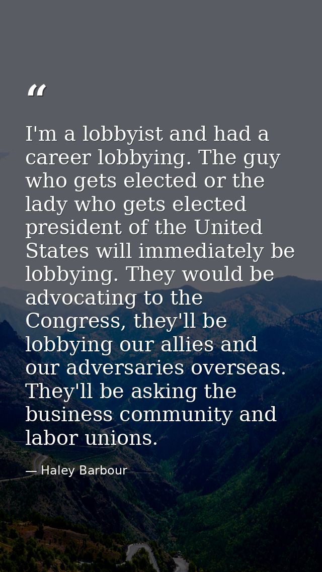 I'm a lobbyist and had a career lobbying. The guy who gets elected or the lady who gets elected president of the United  — Haley Barbour