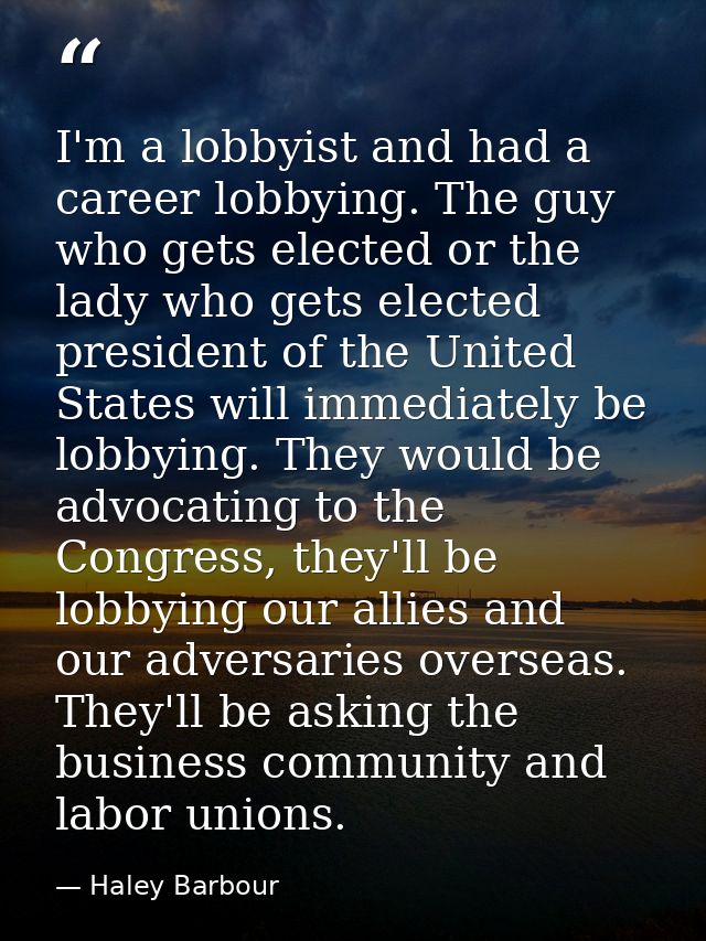 I'm a lobbyist and had a career lobbying. The guy who gets elected or the lady who gets elected president of the United  — Haley Barbour