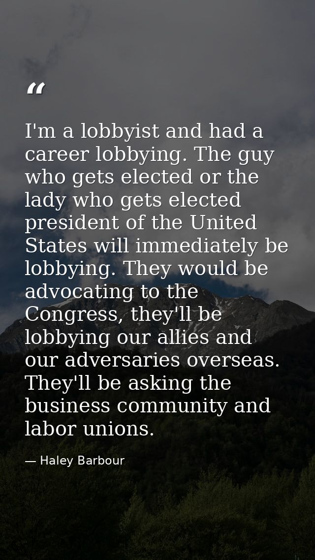 I'm a lobbyist and had a career lobbying. The guy who gets elected or the lady who gets elected president of the United  — Haley Barbour
