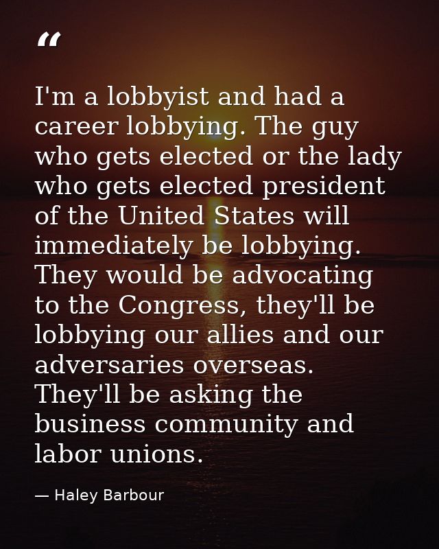 I'm a lobbyist and had a career lobbying. The guy who gets elected or the lady who gets elected president of the United  — Haley Barbour