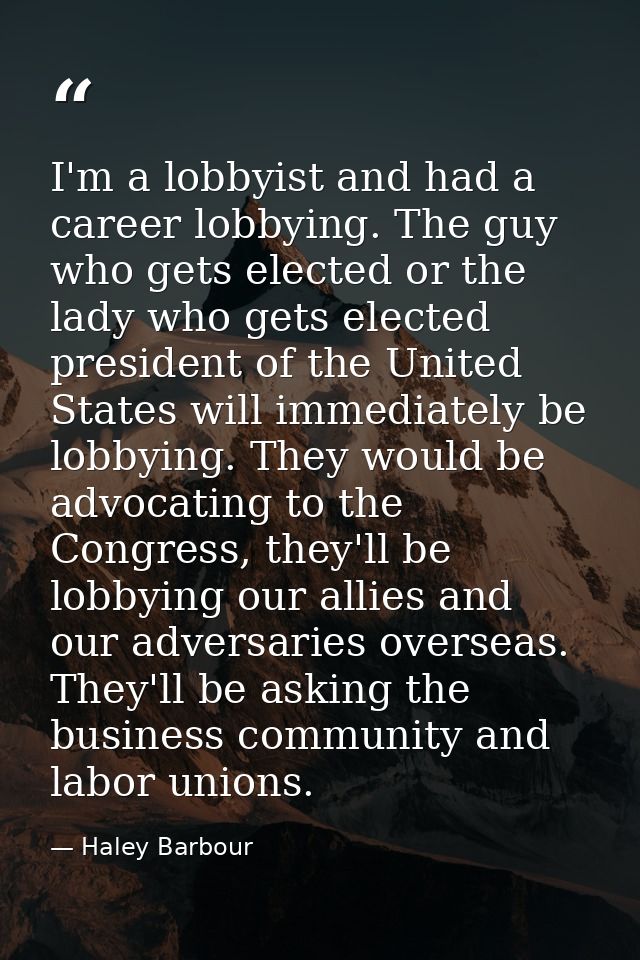 I'm a lobbyist and had a career lobbying. The guy who gets elected or the lady who gets elected president of the United  — Haley Barbour