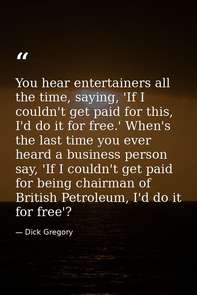 You hear entertainers all the time, saying, 'If I couldn't get paid for this, I'd do it for free.' When's the last time  — Dick Gregory