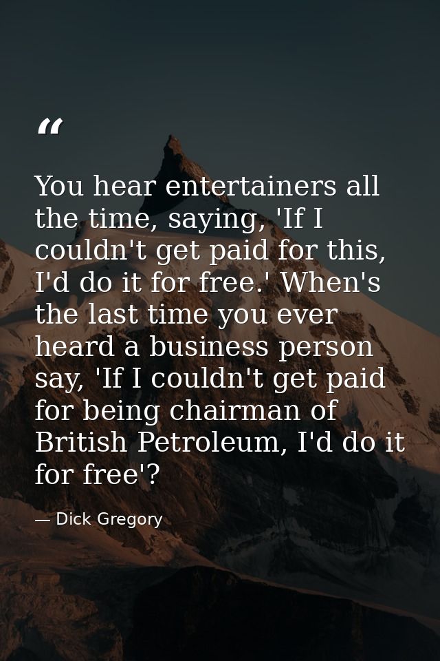 You hear entertainers all the time, saying, 'If I couldn't get paid for this, I'd do it for free.' When's the last time  — Dick Gregory