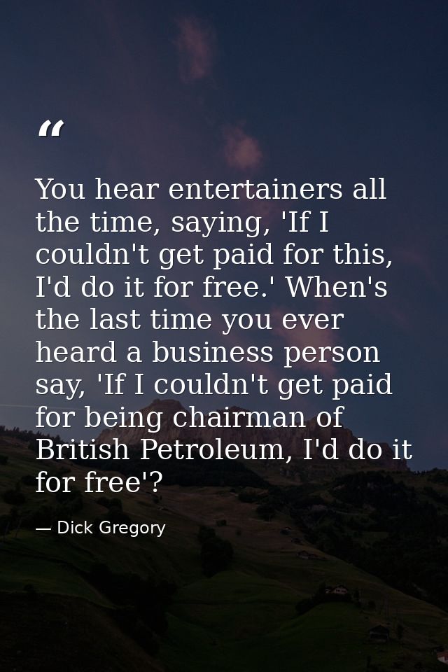 You hear entertainers all the time, saying, 'If I couldn't get paid for this, I'd do it for free.' When's the last time  — Dick Gregory