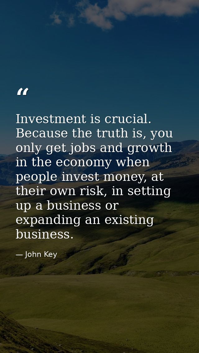 Investment is crucial. Because the truth is, you only get jobs and growth in the economy when people invest money, at th — John Key