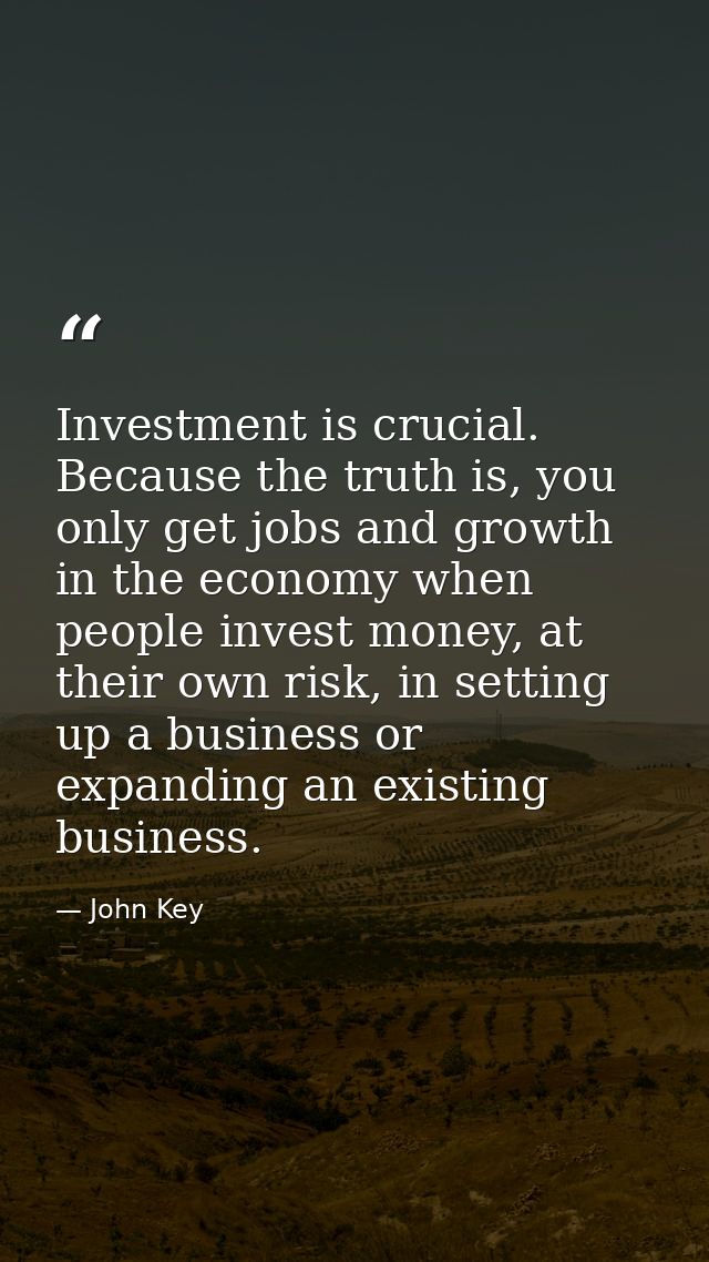 Investment is crucial. Because the truth is, you only get jobs and growth in the economy when people invest money, at th — John Key