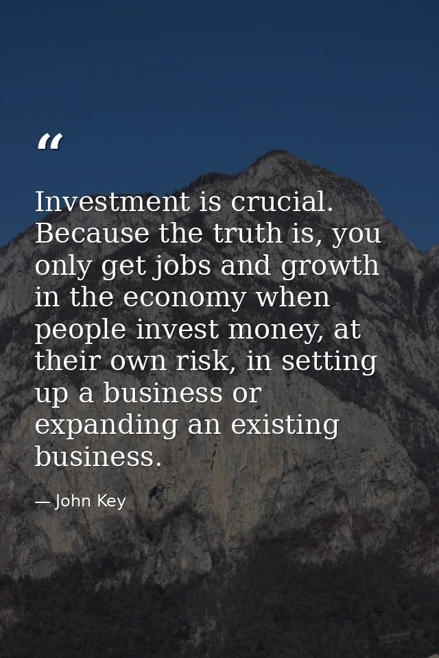 Investment is crucial. Because the truth is, you only get jobs and growth in the economy when people invest money, at th — John Key
