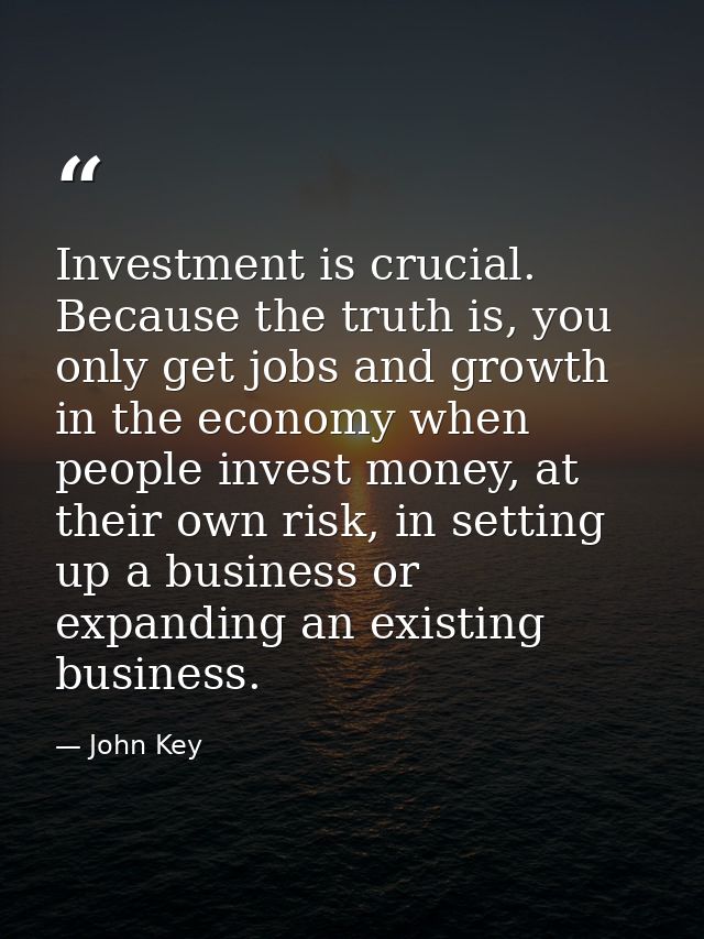 Investment is crucial. Because the truth is, you only get jobs and growth in the economy when people invest money, at th — John Key