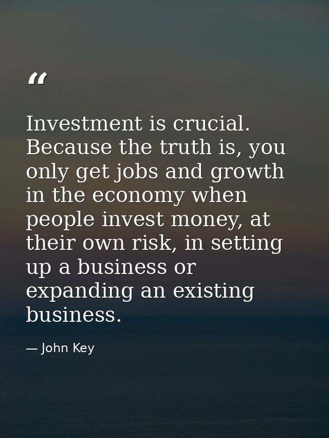 Investment is crucial. Because the truth is, you only get jobs and growth in the economy when people invest money, at th — John Key