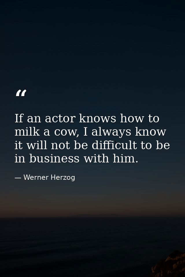 If an actor knows how to milk a cow, I always know it will not be difficult to be in business with him. — Werner Herzog
