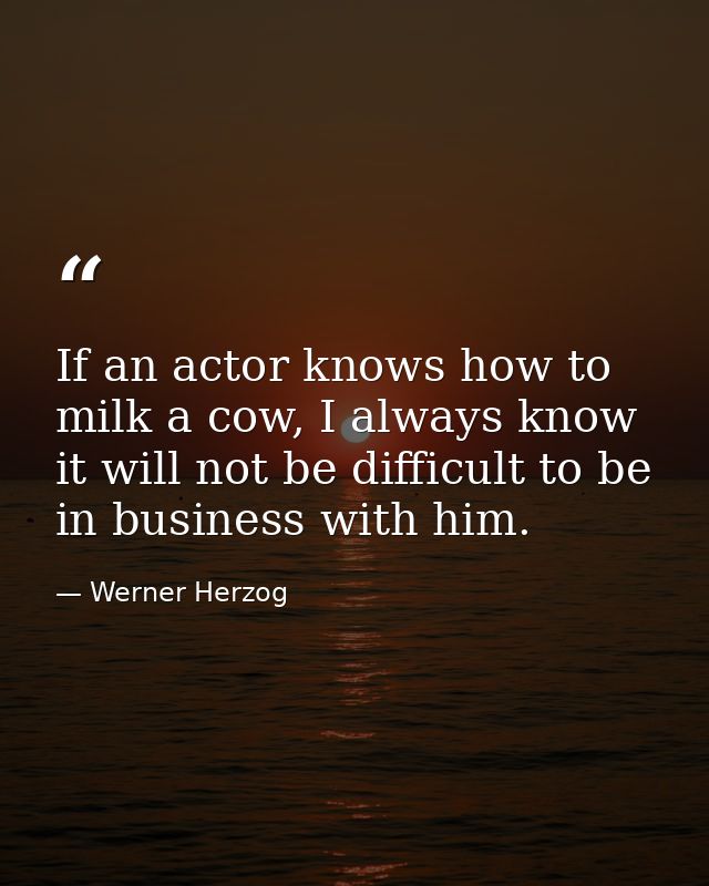 If an actor knows how to milk a cow, I always know it will not be difficult to be in business with him. — Werner Herzog