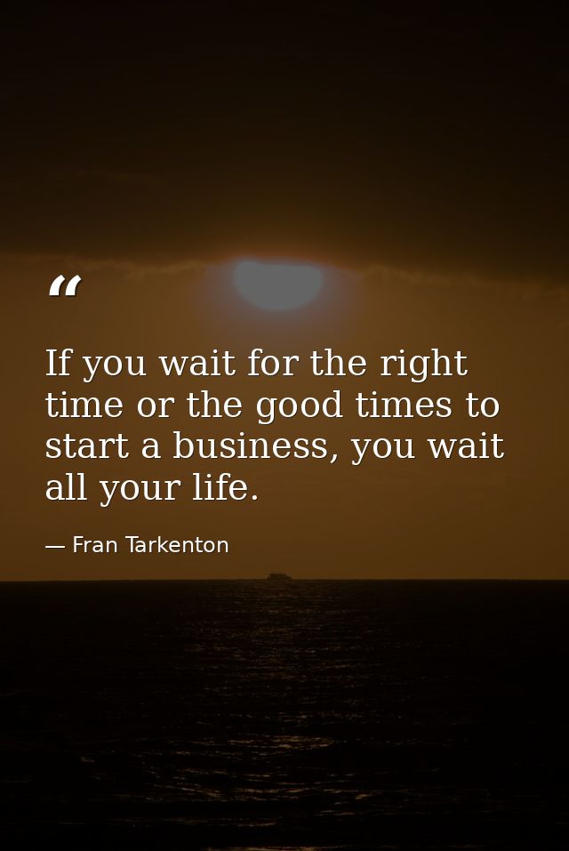 If you wait for the right time or the good times to start a business, you wait all your life. — Fran Tarkenton