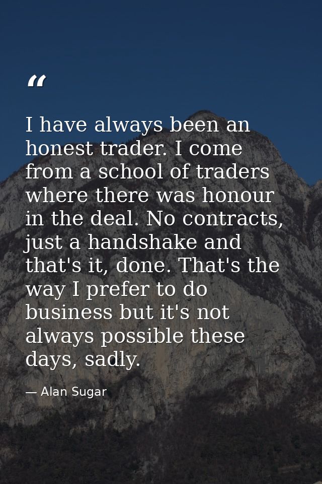 I have always been an honest trader. I come from a school of traders where there was honour in the deal. No contracts, j — Alan Sugar