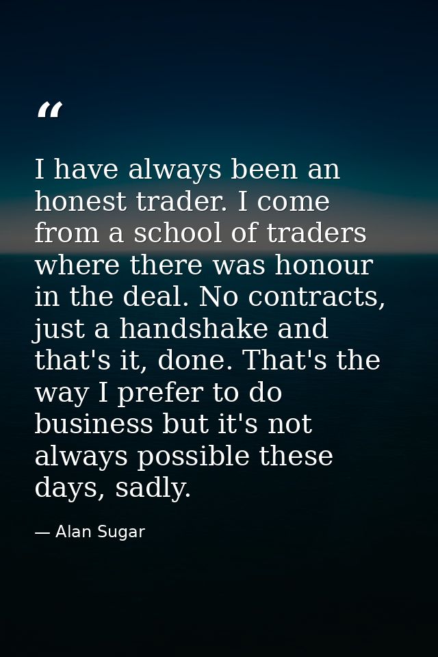 I have always been an honest trader. I come from a school of traders where there was honour in the deal. No contracts, j — Alan Sugar