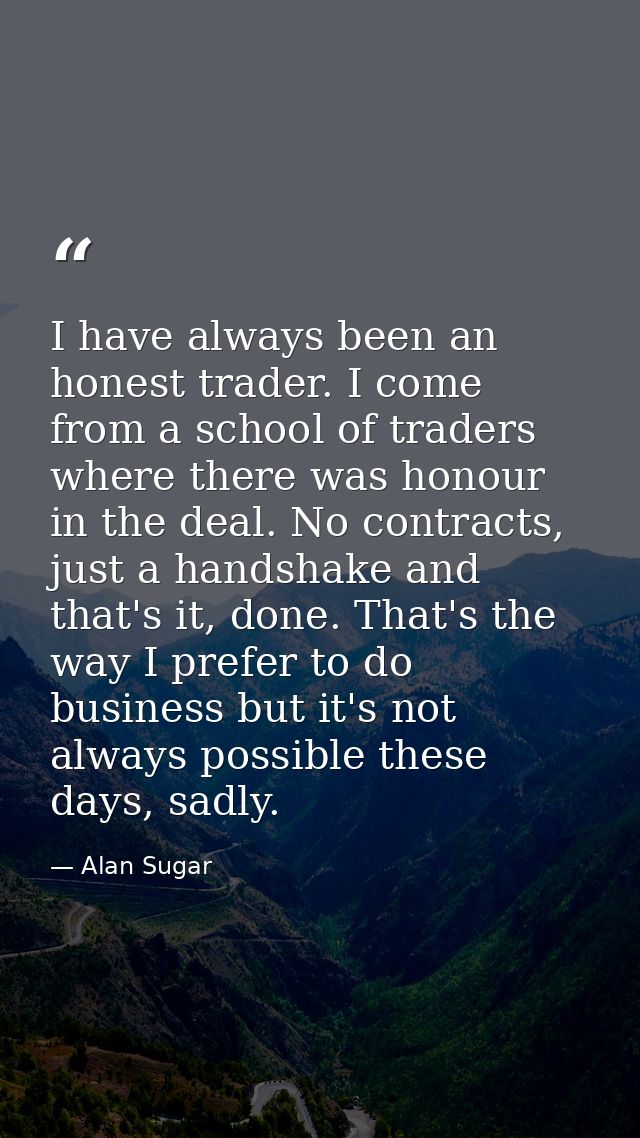 I have always been an honest trader. I come from a school of traders where there was honour in the deal. No contracts, j — Alan Sugar