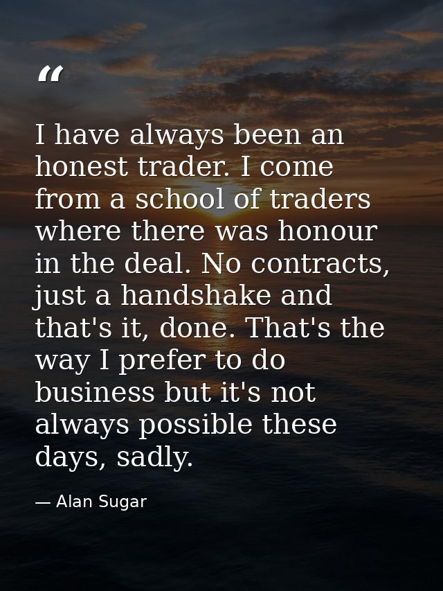 I have always been an honest trader. I come from a school of traders where there was honour in the deal. No contracts, j — Alan Sugar