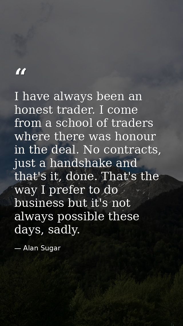 I have always been an honest trader. I come from a school of traders where there was honour in the deal. No contracts, j — Alan Sugar