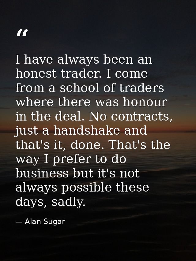 I have always been an honest trader. I come from a school of traders where there was honour in the deal. No contracts, j — Alan Sugar