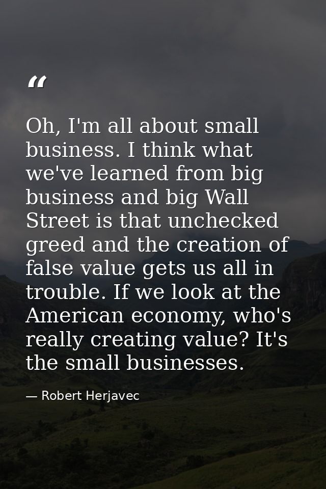 Oh, I'm all about small business. I think what we've learned from big business and big Wall Street is that unchecked gre — Robert Herjavec