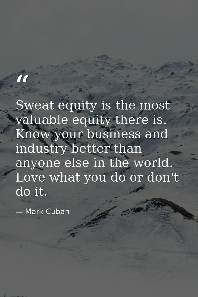 Sweat equity is the most valuable equity there is. Know your business and industry better than anyone else in the world. — Mark Cuban