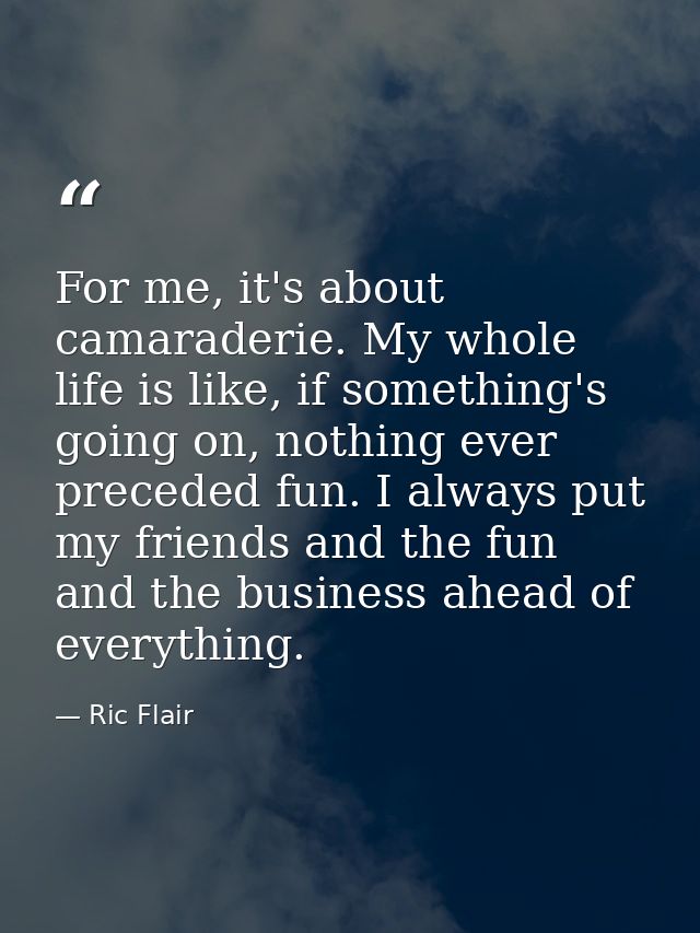 For me, it's about camaraderie. My whole life is like, if something's going on, nothing ever preceded fun. I always put  — Ric Flair