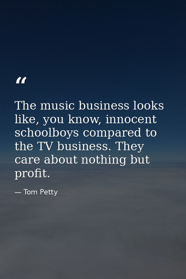 The music business looks like, you know, innocent schoolboys compared to the TV business. They care about nothing but pr — Tom Petty