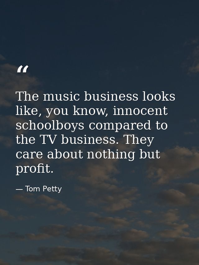 The music business looks like, you know, innocent schoolboys compared to the TV business. They care about nothing but pr — Tom Petty
