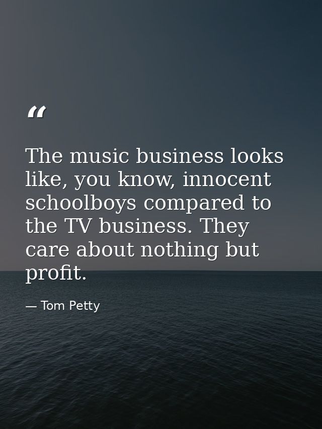 The music business looks like, you know, innocent schoolboys compared to the TV business. They care about nothing but pr — Tom Petty