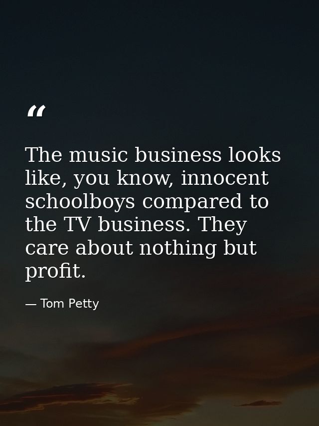 The music business looks like, you know, innocent schoolboys compared to the TV business. They care about nothing but pr — Tom Petty