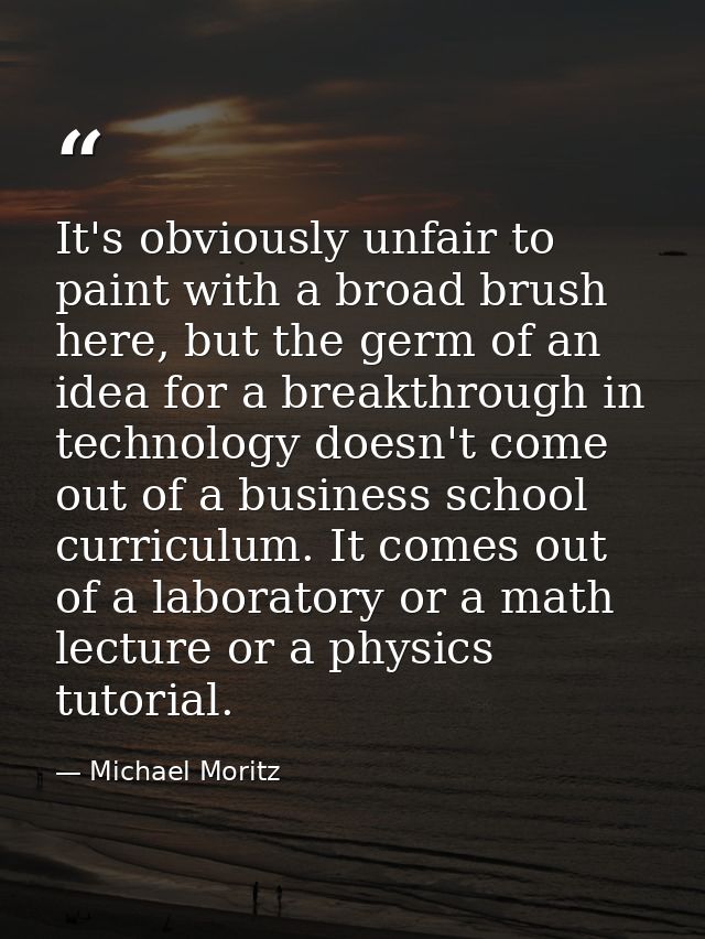 It's obviously unfair to paint with a broad brush here, but the germ of an idea for a breakthrough in technology doesn't — Michael Moritz