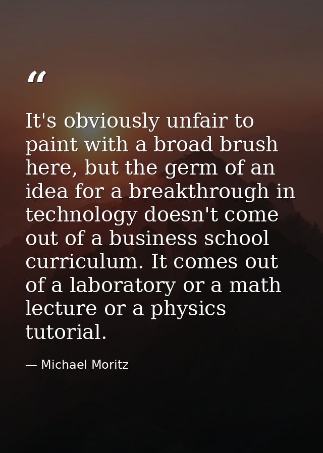It's obviously unfair to paint with a broad brush here, but the germ of an idea for a breakthrough in technology doesn't — Michael Moritz