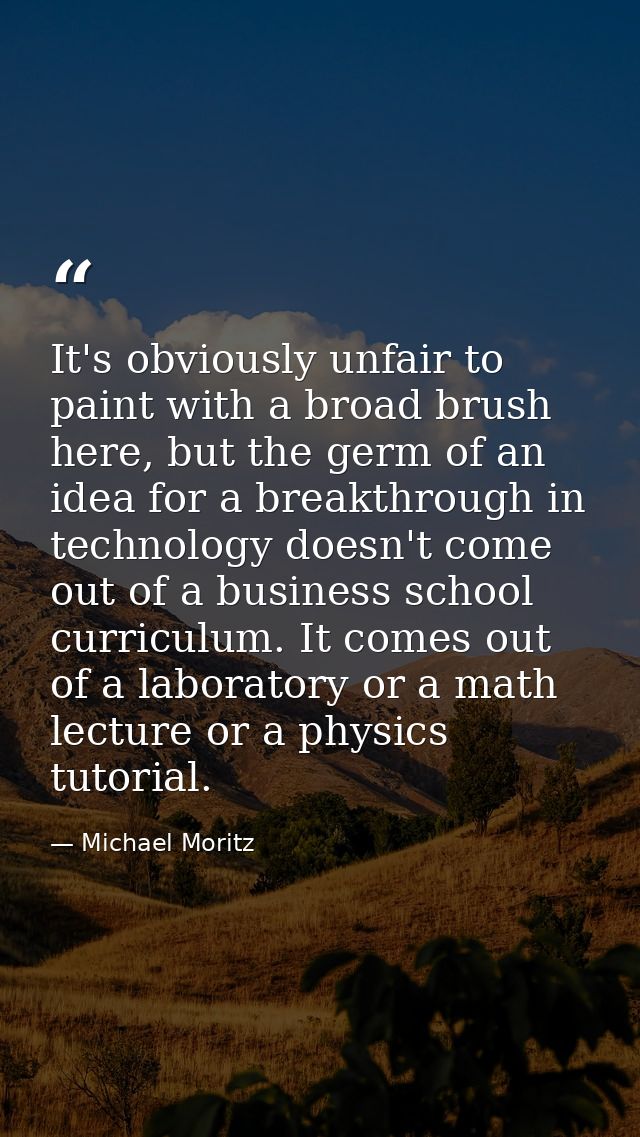 It's obviously unfair to paint with a broad brush here, but the germ of an idea for a breakthrough in technology doesn't — Michael Moritz