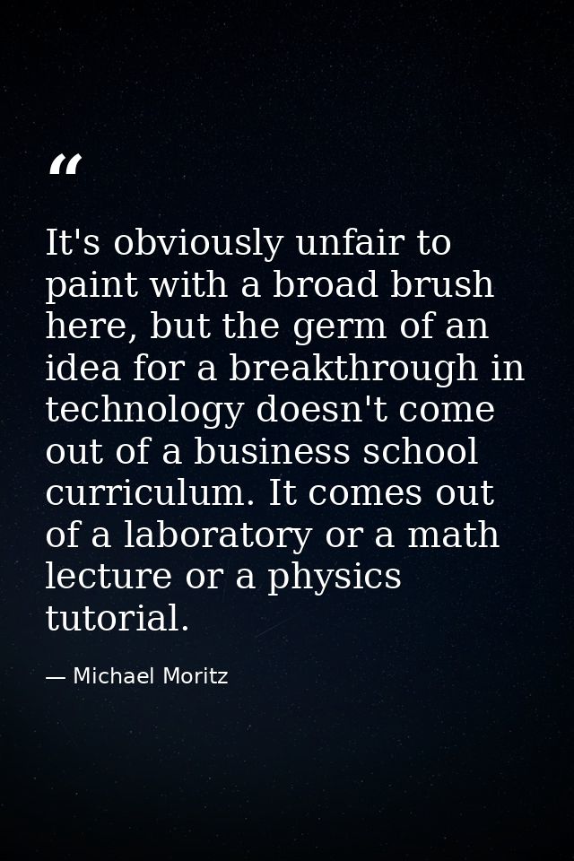 It's obviously unfair to paint with a broad brush here, but the germ of an idea for a breakthrough in technology doesn't — Michael Moritz