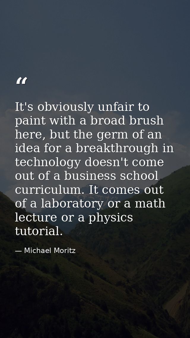 It's obviously unfair to paint with a broad brush here, but the germ of an idea for a breakthrough in technology doesn't — Michael Moritz