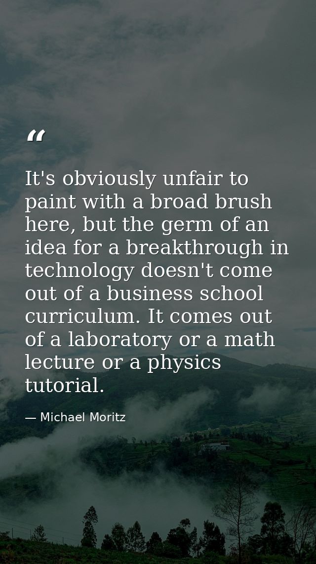 It's obviously unfair to paint with a broad brush here, but the germ of an idea for a breakthrough in technology doesn't — Michael Moritz