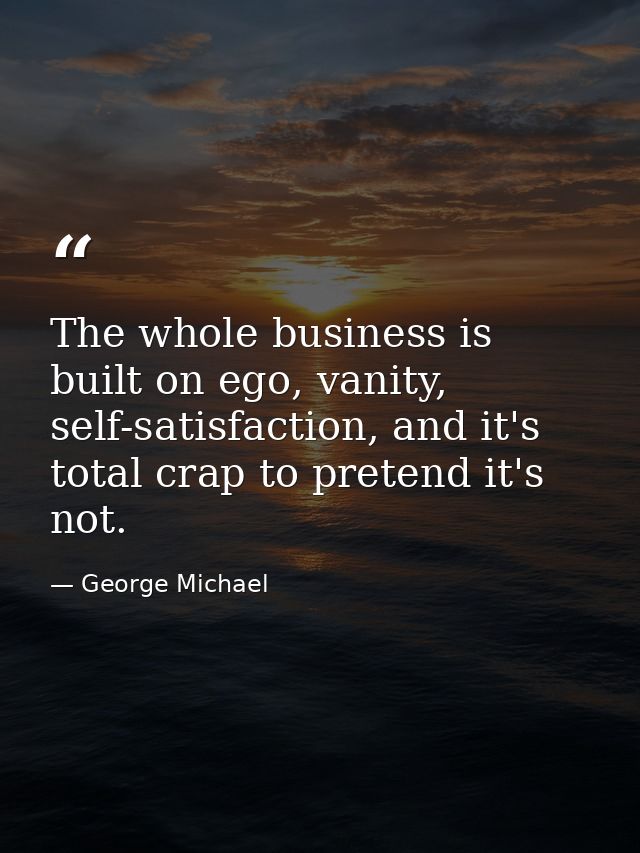 The whole business is built on ego, vanity, self-satisfaction, and it's total crap to pretend it's not. — George Michael