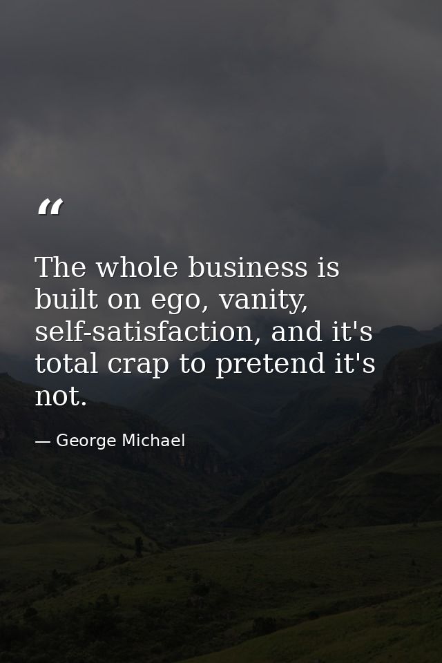 The whole business is built on ego, vanity, self-satisfaction, and it's total crap to pretend it's not. — George Michael