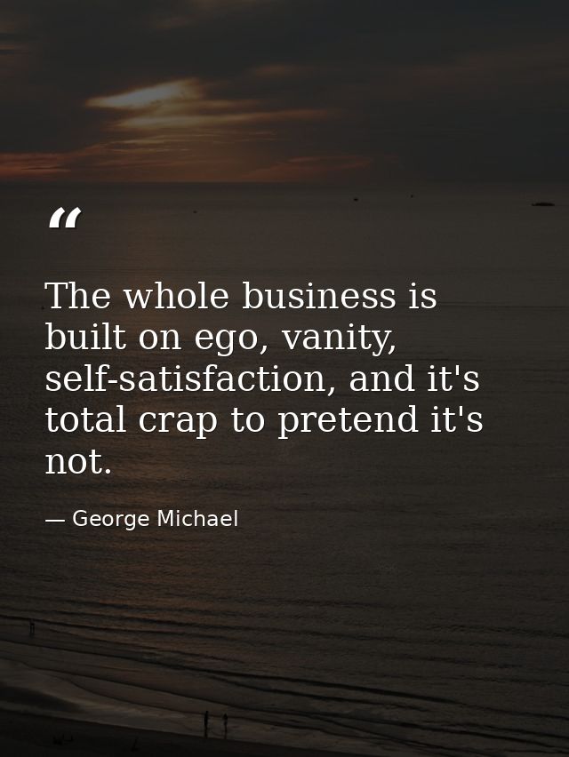 The whole business is built on ego, vanity, self-satisfaction, and it's total crap to pretend it's not. — George Michael
