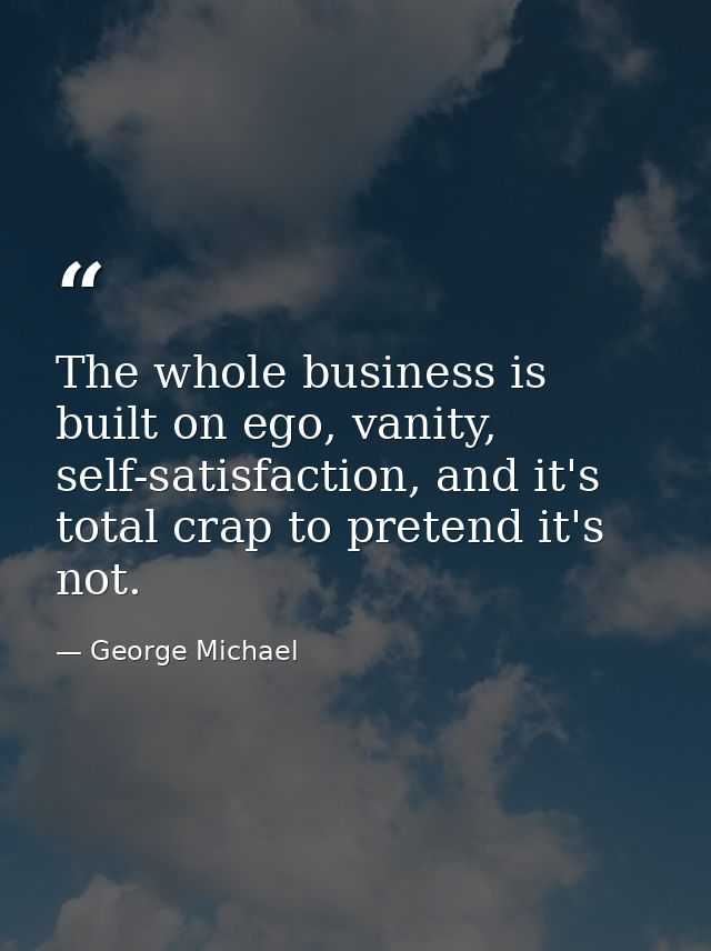 The whole business is built on ego, vanity, self-satisfaction, and it's total crap to pretend it's not. — George Michael
