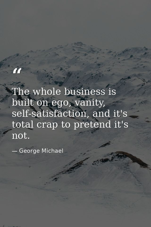 The whole business is built on ego, vanity, self-satisfaction, and it's total crap to pretend it's not. — George Michael