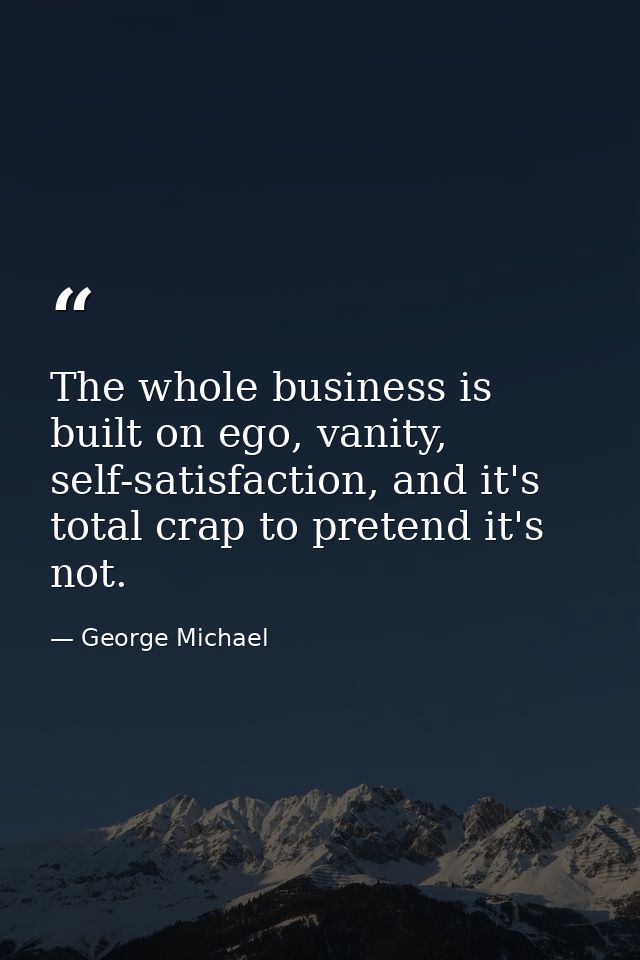 The whole business is built on ego, vanity, self-satisfaction, and it's total crap to pretend it's not. — George Michael
