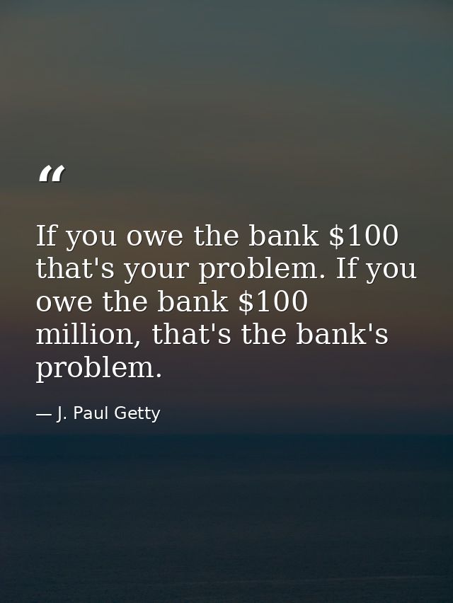 If you owe the bank $100 that's your problem. If you owe the bank $100 million, that's the bank's problem. — J. Paul Getty