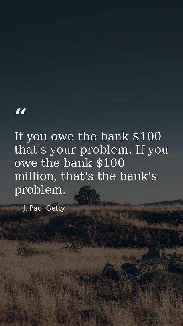 If you owe the bank $100 that's your problem. If you owe the bank $100 million, that's the bank's problem. — J. Paul Getty