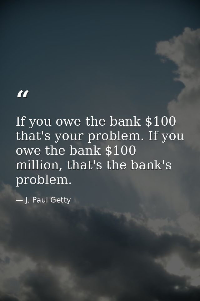 If you owe the bank $100 that's your problem. If you owe the bank $100 million, that's the bank's problem. — J. Paul Getty