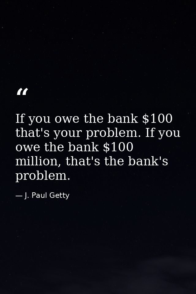If you owe the bank $100 that's your problem. If you owe the bank $100 million, that's the bank's problem. — J. Paul Getty