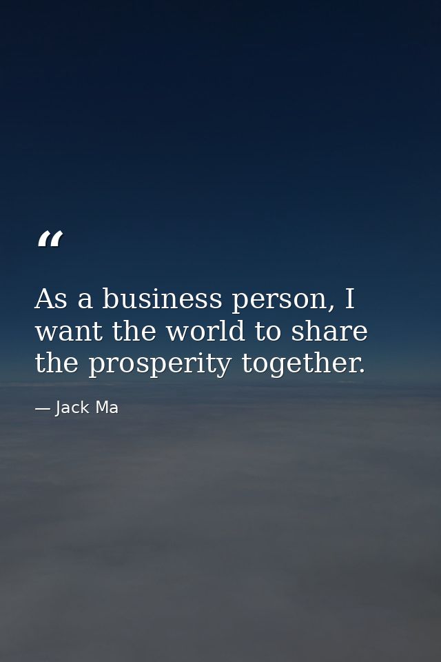 As a business person, I want the world to share the prosperity together. — Jack Ma