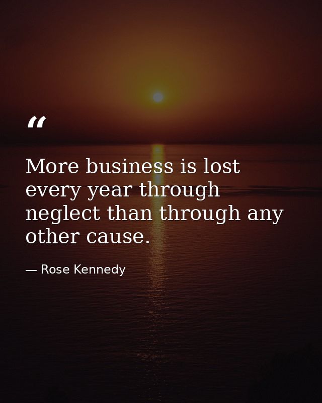 More business is lost every year through neglect than through any other cause. — Rose Kennedy