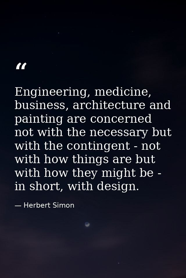 Engineering, medicine, business, architecture and painting are concerned not with the necessary but with the contingent  — Herbert Simon